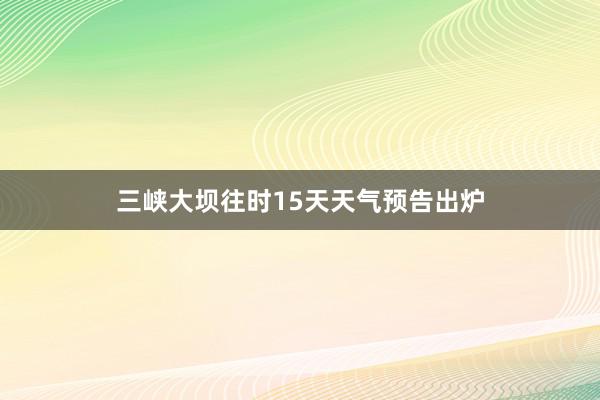 三峡大坝往时15天天气预告出炉